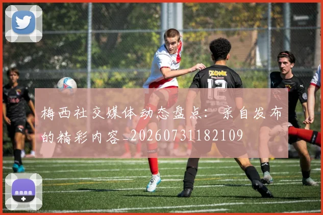 梅西社交媒体动态盘点：亲自发布的精彩内容_20260731182109