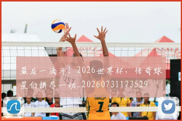 最后一滴汗！2026世界杯，传奇球星们拼尽一切_20260731173529