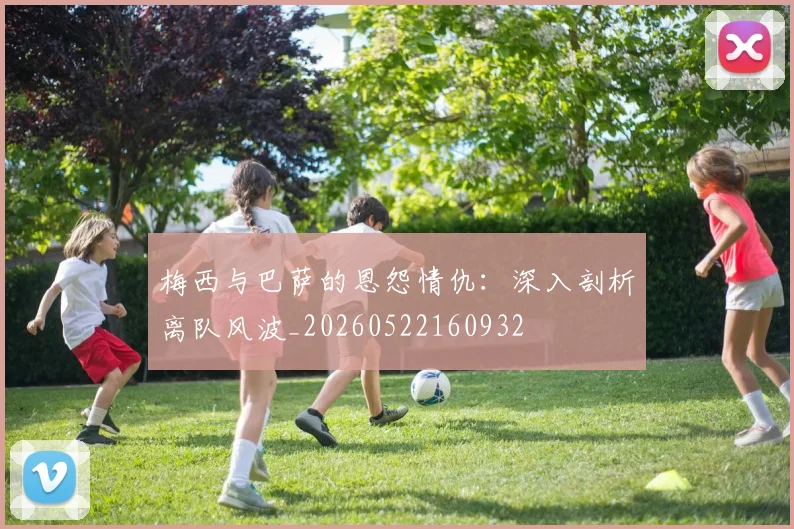 梅西与巴萨的恩怨情仇：深入剖析离队风波_20260522160932