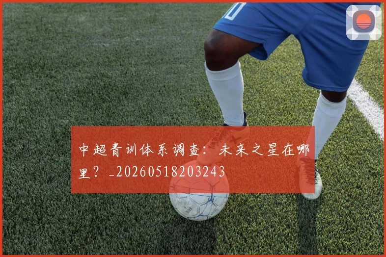 中超青训体系调查：未来之星在哪里？_20260518203243