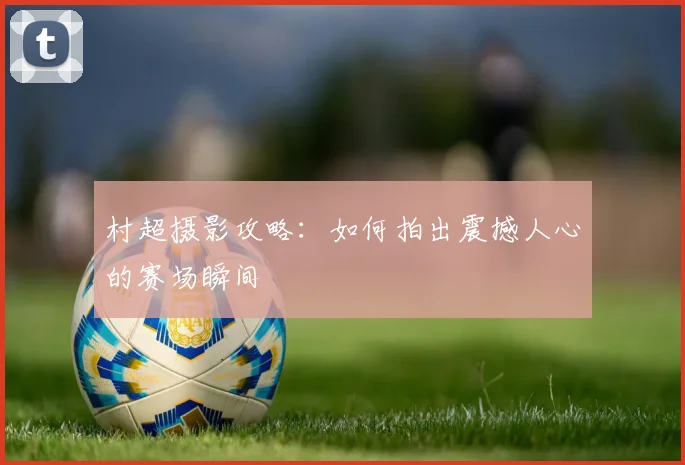 村超摄影攻略：如何拍出震撼人心的赛场瞬间