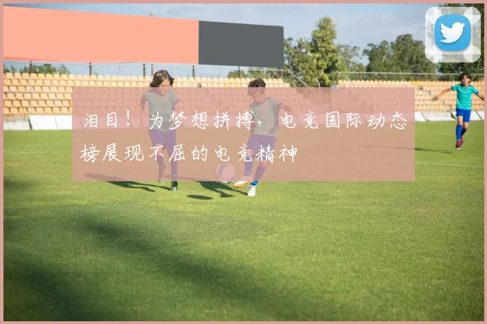 泪目！为梦想拼搏，电竞国际动态榜展现不屈的电竞精神