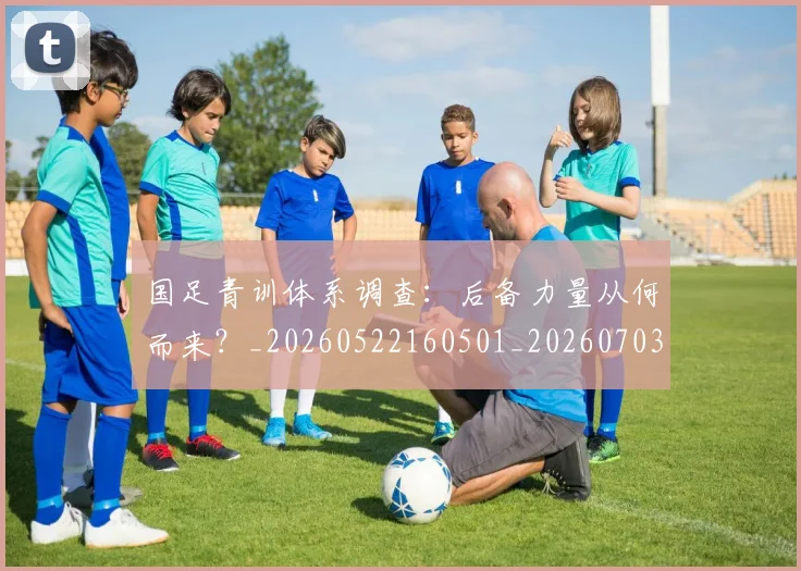 国足青训体系调查：后备力量从何而来？_20260522160501_20260703224556_20260719165632