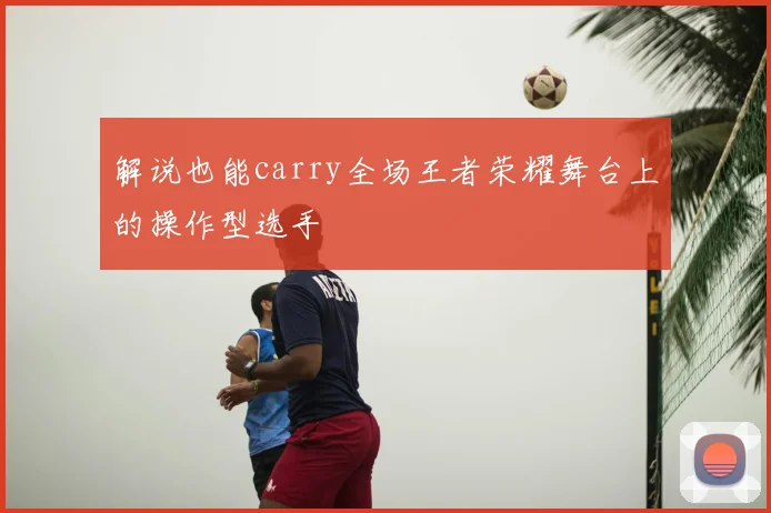 解说也能carry全场王者荣耀舞台上的操作型选手