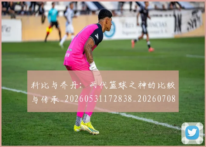 科比与乔丹：两代篮球之神的比较与传承_20260531172838_20260708195108
