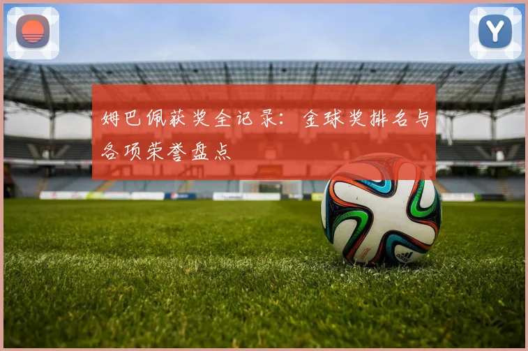 姆巴佩获奖全记录:金球奖排名与各项荣誉盘点