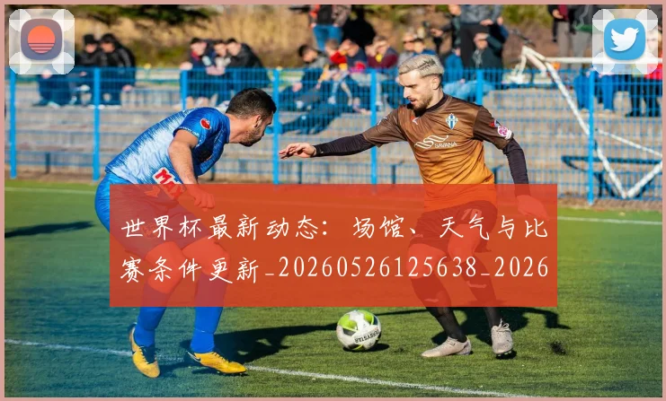 世界杯最新动态:场馆、天气与比赛条件更新_20260526125638_20260715190858