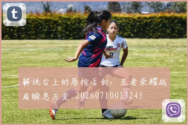 解说台上的唇枪舌剑，王者荣耀战局瞬息万变_20260710013245
