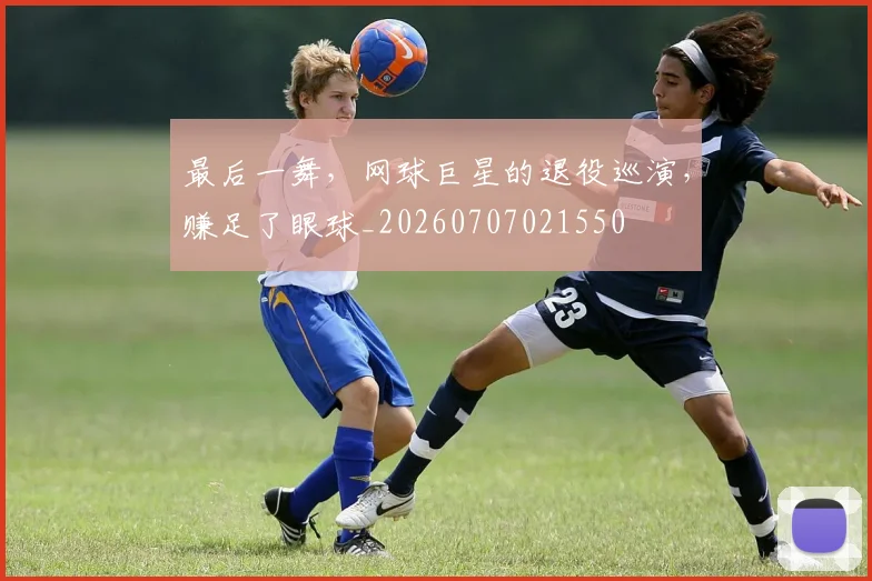 最后一舞,网球巨星的退役巡演,赚足了眼球_20260707021550