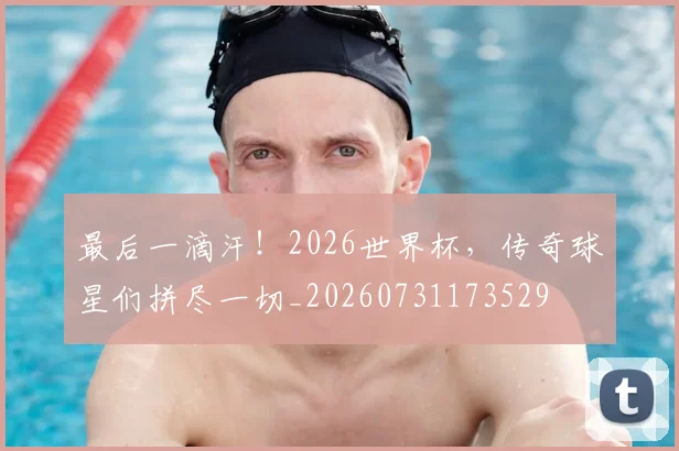 最后一滴汗!2026世界杯,传奇球星们拼尽一切_20260731173529