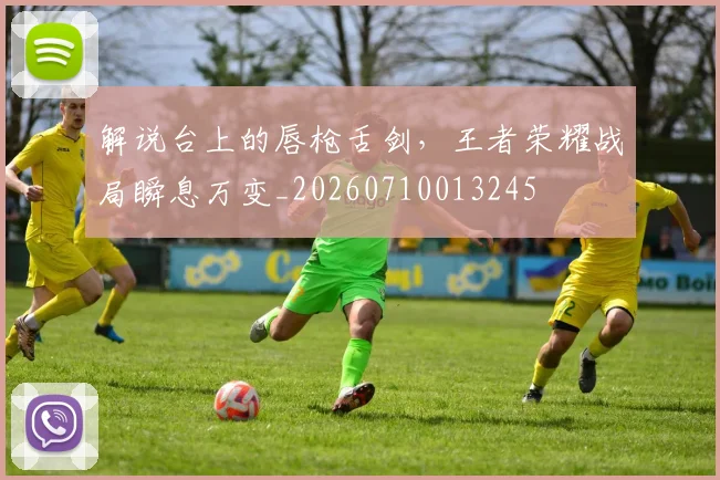 解说台上的唇枪舌剑,王者荣耀战局瞬息万变_20260710013245