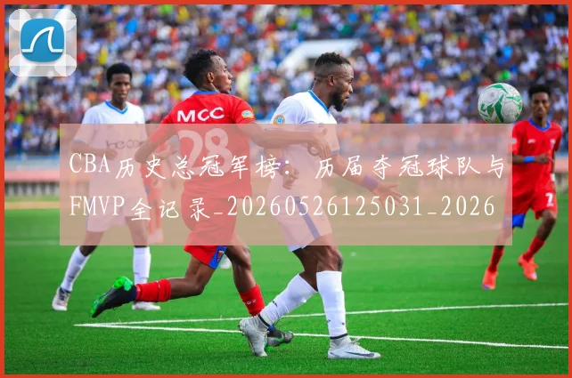 CBA历史总冠军榜：历届夺冠球队与FMVP全记录_20260526125031_20260701210349_20260712044103