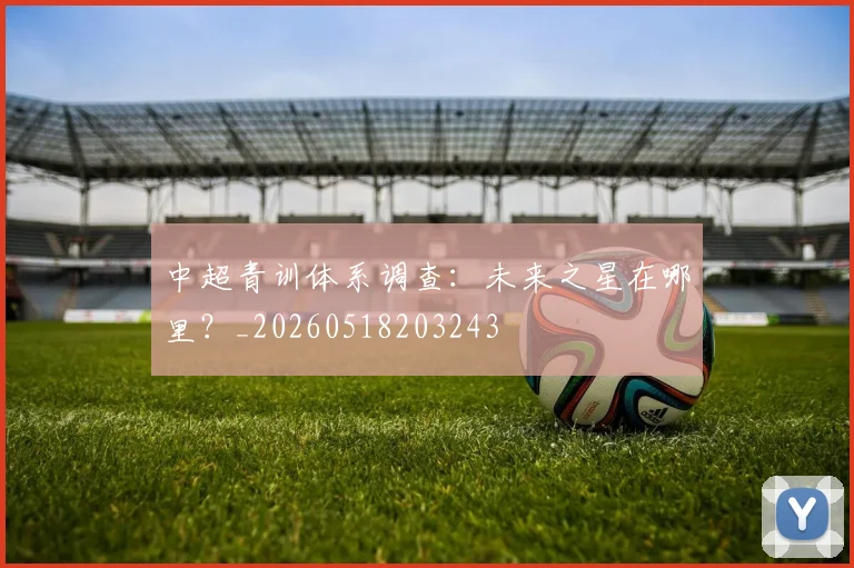 中超青训体系调查:未来之星在哪里?_20260518203243