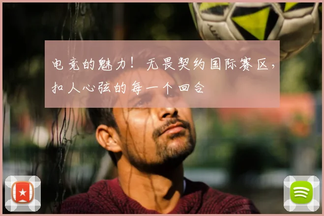 电竞的魅力!无畏契约国际赛区,扣人心弦的每一个回合