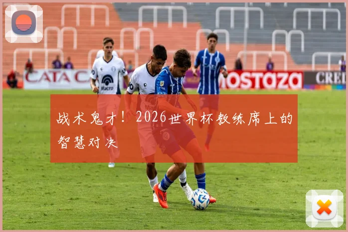 战术鬼才！2026世界杯教练席上的智慧对决