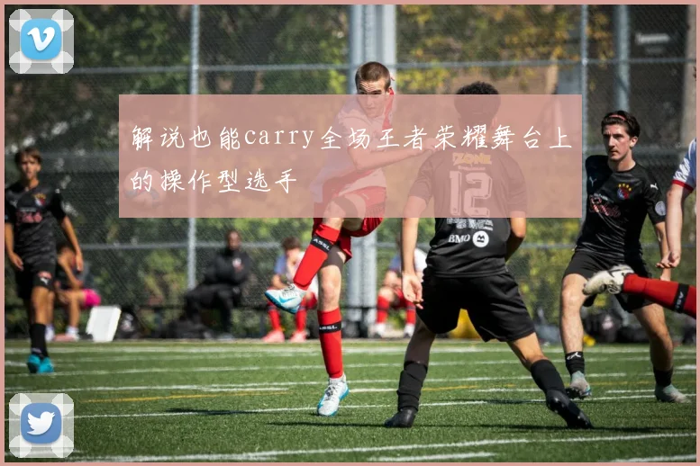 解说也能carry全场王者荣耀舞台上的操作型选手